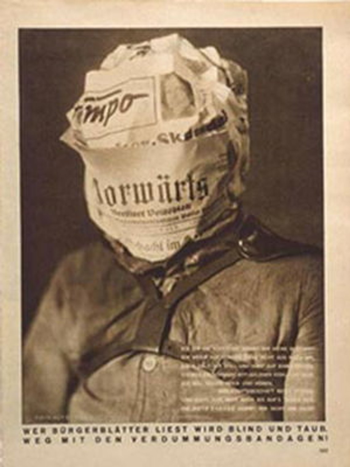 By wrapping this young man's head in the pages of the German Social Democratic Party's newspaper Onward (Vorwärts), this photomontage suggests that he has become blinded and even deaf to the reality that surrounds him. The caption reads: "I am a cabbage head. Do you know my leaves (which means both newspapers and cabbage leaves in German)? Whoever reads bourgeois newspapers becomes blind and deaf." John Heartfield 1930 By wrapping this young man's head in the pages of the German Social Democratic Party's newspaper Onward (Vorwärts), this photomontage suggests that he has become blinded and even deaf to the reality that surrounds him. The caption reads: "I am a cabbage head. Do you know my leaves (which means both newspapers and cabbage leaves in German)? Whoever reads bourgeois newspapers becomes blind and deaf." John Heartfield 1930