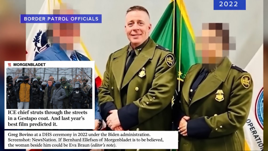 Greg Bovino at a DHS ceremony in 2022 under the Biden administration. Screenshot: NewsNation. If Bernhard Ellefsen of Morgenbladet is to be believed, the woman beside him could be Eva Braun (editor’s note). Excerpt from Morgenbladet (edited): ‘ICE chief struts through the streets in a Gestapo coat. And last year’s best film predicted it.’ Greg Bovino at a DHS ceremony in 2022 under the Biden administration. Screenshot: NewsNation. If Bernhard Ellefsen of Morgenbladet is to be believed, the woman beside him could be Eva Braun (editor’s note). Excerpt from Morgenbladet (edited): ‘ICE chief struts through the streets in a Gestapo coat. And last year’s best film predicted it.’